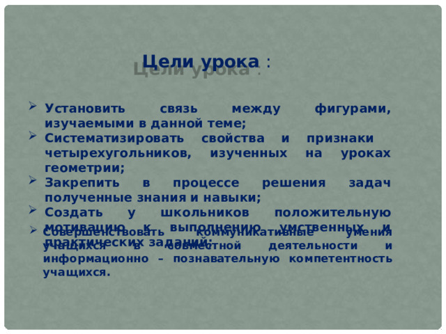 Цели урока : Установить связь между фигурами, изучаемыми в данной теме; Систематизировать свойства и признаки четырехугольников, изученных на уроках геометрии; Закрепить в процессе решения задач полученные знания и навыки; Создать у школьников положительную мотивацию к выполнению умственных и практических заданий; Совершенствовать коммуникативные умения учащихся в совместной деятельности и информационно – познавательную компетентность учащихся. 