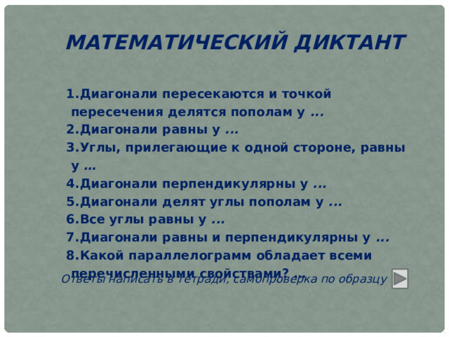 МАТЕМАТИЧЕСКИЙ ДИКТАНТ Диагонали пересекаются и точкой пересечения делятся пополам у  ... Диагонали равны у  ... Углы, прилегающие к одной стороне, равны у  … Диагонали перпендикулярны у  ... Диагонали делят углы пополам у  ... Все углы равны у  ... Диагонали равны и перпендикулярны у  ... Какой параллелограмм обладает всеми перечисленными свойствами? … Ответы написать в тетради, самопроверка по образцу 