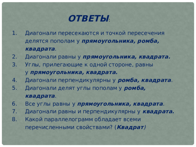 ОТВЕТЫ : Диагонали пересекаются и точкой пересечения делятся пополам у  прямоугольника, ромба, квадрата . Диагонали равны у  прямоугольника, квадрата. Углы, прилегающие к одной стороне, равны у  прямоугольника, квадрата. Диагонали перпендикулярны у  ромба, квадрата . Диагонали делят углы пополам у  ромба, квадрата . Все углы равны у  прямоугольника, квадрата . Диагонали равны и перпендикулярны у  квадрата. Какой параллелограмм обладает всеми перечисленными свойствами? ( Квадрат ) 