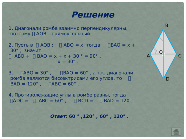 Решение В 1. Диагонали ромба взаимно перпендикулярны, поэтому ⧍ АОВ – прямоугольный 2. Пусть в ⧍ АОВ : ⦟ АВО = х, тогда  ⦟ ВАО = х + 30° , значит  ⦟  АВО +  ⦟ ВАО = х + х + 30 ° = 90° ,  х = 30° . 3. ⦟ АВО = 30° ,  ⦟ ВАО = 60° , а т.к. диагонали ромба являются биссектрисами его углов, то  ⦟ ВАD = 120° ,  ⦟ АВС = 60° . 4. Противолежащие углы в ромбе равны, тогда  ⦟ АDС =  ⦟ АВС = 60° ,  ⦟ ВСD =  ⦟ BAD = 120° . О О А С D  Ответ : 60 ° ,120° , 60° , 120° . 