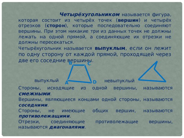  Четырёхугольником называется фигура, которая состоит из четырёх точек ( вершин ) и четырёх отрезков ( сторон ), которые последовательно соединяют вершины. При этом никакие три из данных точек не должны лежать на одной прямой, а соединяющие их отрезки не должны пересекаться. Четырёхугольник называется выпуклым , если он лежит по одну сторону от каждой прямой, проходящей через две его соседние вершины. В С выпуклый невыпуклый D А Стороны, исходящие из одной вершины, называются смежными . Вершины, являющиеся концами одной стороны, называются соседними . Стороны, не имеющие общих вершин, называются противолежащими . Отрезки, соединяющие противолежащие вершины, называются диагоналями .    