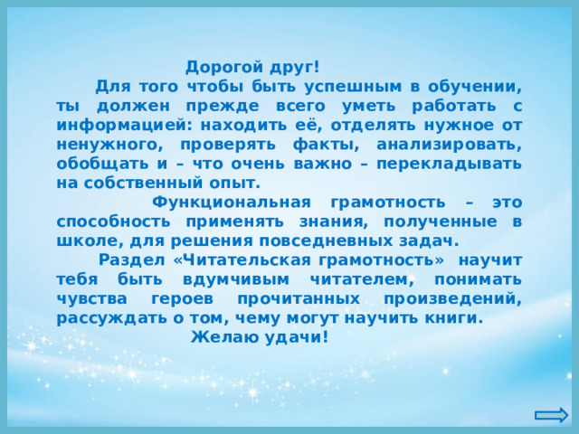  Дорогой друг!  Для того чтобы быть успешным в обучении, ты должен прежде всего уметь работать с информацией: находить её, отделять нужное от ненужного, проверять факты, анализировать, обобщать и – что очень важно – перекладывать на собственный опыт.  Функциональная грамотность – это способность применять знания, полученные в школе, для решения повседневных задач.  Раздел «Читательская грамотность» научит тебя быть вдумчивым читателем, понимать чувства героев прочитанных произведений, рассуждать о том, чему могут научить книги.  Желаю удачи! 