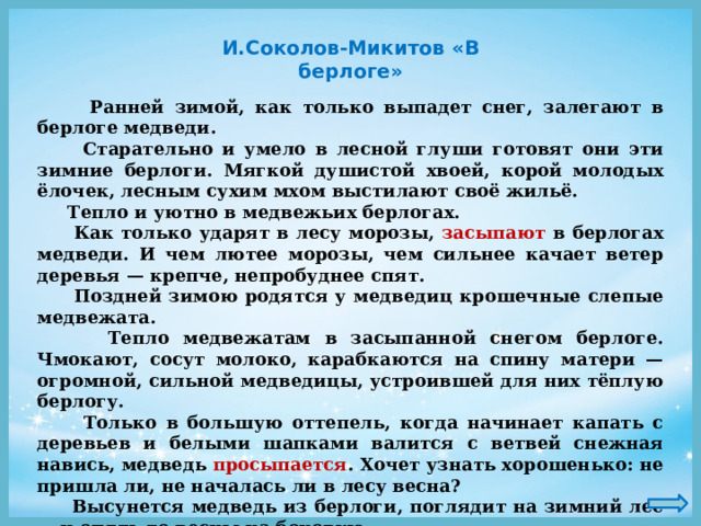 И.Соколов-Микитов «В берлоге»  Ранней зимой, как только выпадет снег, залегают в берлоге медведи.  Старательно и умело в лесной глуши готовят они эти зимние берлоги. Мягкой душистой хвоей, корой молодых ёлочек, лесным сухим мхом выстилают своё жильё.  Тепло и уютно в медвежьих берлогах.  Как только ударят в лесу морозы, засыпают в берлогах медведи. И чем лютее морозы, чем сильнее качает ветер деревья — крепче, непробуднее спят.  Поздней зимою родятся у медведиц крошечные слепые медвежата.  Тепло медвежатам в засыпанной снегом берлоге. Чмокают, сосут молоко, карабкаются на спину матери — огромной, сильной медведицы, устроившей для них тёплую берлогу.  Только в большую оттепель, когда начинает капать с деревьев и белыми шапками валится с ветвей снежная навись, медведь просыпается . Хочет узнать хорошенько: не пришла ли, не началась ли в лесу весна?  Высунется медведь из берлоги, поглядит на зимний лес — и опять до весны на боковую. 