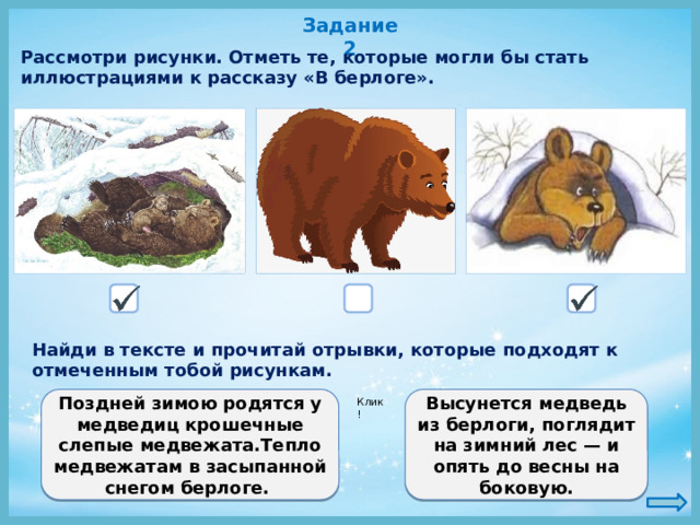 Задание 2 Рассмотри рисунки. Отметь те, которые могли бы стать иллюстрациями к рассказу «В берлоге». Найди в тексте и прочитай отрывки, которые подходят к отмеченным тобой рисункам. Поздней зимою родятся у медведиц крошечные слепые медвежата.Тепло медвежатам в засыпанной снегом берлоге. Высунется медведь из берлоги, поглядит на зимний лес — и опять до весны на боковую. Клик! 