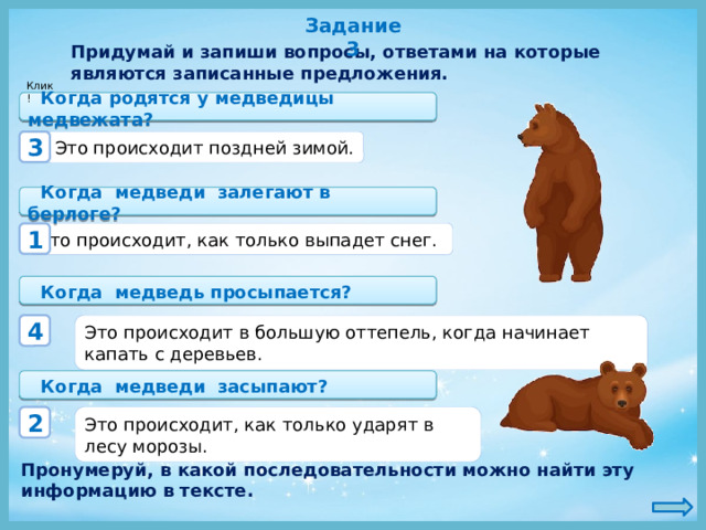 Задание 3 Придумай и запиши вопросы, ответами на которые являются записанные предложения. Клик!   Когда родятся у медведицы медвежата? Это происходит поздней зимой. 3   Когда медведи залегают в берлоге? Это происходит, как только выпадет снег. 1   Когда медведь просыпается? Это происходит в большую оттепель, когда начинает капать с деревьев. 4   Когда медведи засыпают? Это происходит, как только ударят в лесу морозы. 2 Пронумеруй, в какой последовательности можно найти эту информацию в тексте. 