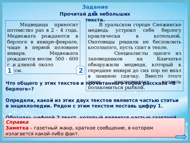 Задание 5 Прочитай два небольших текста.  Медведица приносит потомство раз в 2 - 4 года. Медвежата рождаются в берлоге в январе-феврале, чаще в первой половине января. Медвежата рождаются весом 500 - 600 г и длиной около  В уральском городе Снежинске медведь устроил себе берлогу практически в котельной. Охотоведы решили не беспокоить косолапого, пусть спит в тепле. 23 см.  Специалисты одного из заповедников на Камчатке обнаружили медведя, который к середине января до сих пор не впал в зимнюю спячку. Вместо этого зверь предпочитает вдоволь полакомиться рыбкой. 1 2 Что общего у этих текстов и прочитанного тобой рассказа «В берлоге»?   Определи, какой из этих двух текстов является частью статьи в энциклопедии.  Рядом с этим текстом поставь цифру 1.  Обозначь цифрой 2 текст, который является частью газетной заметки. Справка Заметка – газетный жанр, краткое сообщение, в котором излагается какой-либо факт. 