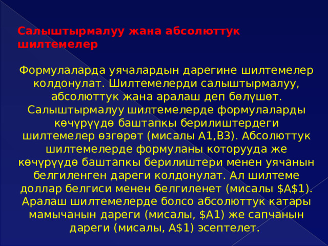 Салыштырмалуу жана абсолюттук шилтемелер  Формулаларда уячалардын дарегине шилтемелер колдонулат. Шилтемелерди салыштырмалуу, абсолюттук жана аралаш деп бөлүшөт. Салыштырмалуу  шилтемелерде формулаларды көчүрүүдө баштапкы берилиштердеги шилтемелер өзгөрөт (мисалы А1,В3). Абсолюттук шилтемелерде формуланы которууда же көчүрүүдө баштапкы берилиштери менен уячанын белгиленген дареги колдонулат. Ал шилтеме доллар белгиси менен белгиленет (мисалы $A$1). Аралаш шилтемелерде болсо абсолюттук катары мамычанын дареги (мисалы, $A1) же сапчанын дареги (мисалы, A$1) эсептелет. 