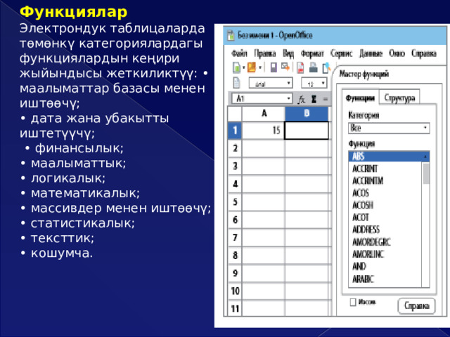 Функциялар  Электрондук таблицаларда төмөнкү категориялардагы функциялардын кеңири жыйындысы жеткиликтүү: • маалыматтар базасы менен иштөөчү; • дата жана убакытты иштетүүчү; • финансылык; • маалыматтык; • логикалык; • математикалык; • массивдер менен иштөөчү; • статистикалык; • тексттик; • кошумча.  