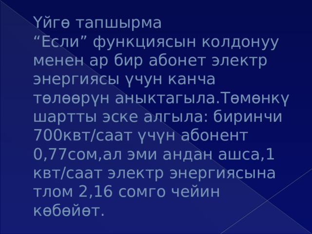 Үйгө тапшырма  “Если” функциясын колдонуу  менен ар бир абонет электр энергиясы үчун канча төлөөрүн аныктагыла.Төмөнкү шартты эске алгыла: биринчи 700квт/саат үчүн абонент 0,77сом,ал эми андан ашса,1 квт/саат электр энергиясына тлом 2,16 сомго чейин көбөйөт. 