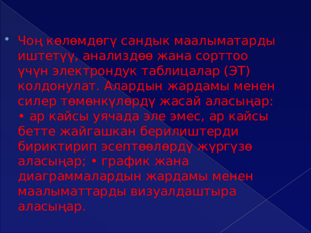 Чоң көлөмдөгү сандык маалыматарды иштетүү, анализдөө жана сорттоо үчүн электрондук таблицалар (ЭТ) колдонулат. Алардын жардамы менен силер төмөнкүлөрдү жасай аласыңар: • ар кайсы уячада эле эмес, ар кайсы бетте жайгашкан берилиштерди бириктирип эсептөөлөрдү жүргүзө аласыңар; • график жана диаграммалардын жардамы менен маалыматтарды визуалдаштыра аласыңар. 