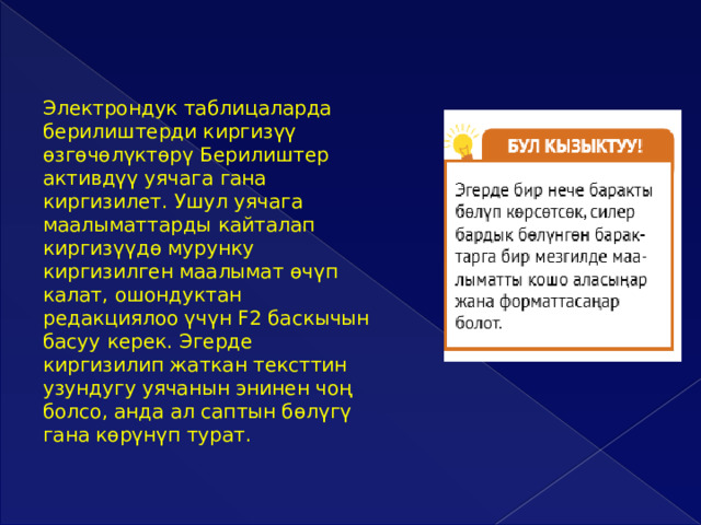 Электрондук таблицаларда берилиштерди киргизүү өзгөчөлүктөрү Берилиштер активдүү уячага гана киргизилет. Ушул уячага маалыматтарды кайталап киргизүүдө мурунку киргизилген маалымат өчүп калат, ошондуктан редакциялоо үчүн F2 баскычын басуу керек. Эгерде киргизилип жаткан тексттин узундугу уячанын энинен чоң болсо, анда ал саптын бөлүгү гана көрүнүп турат. 