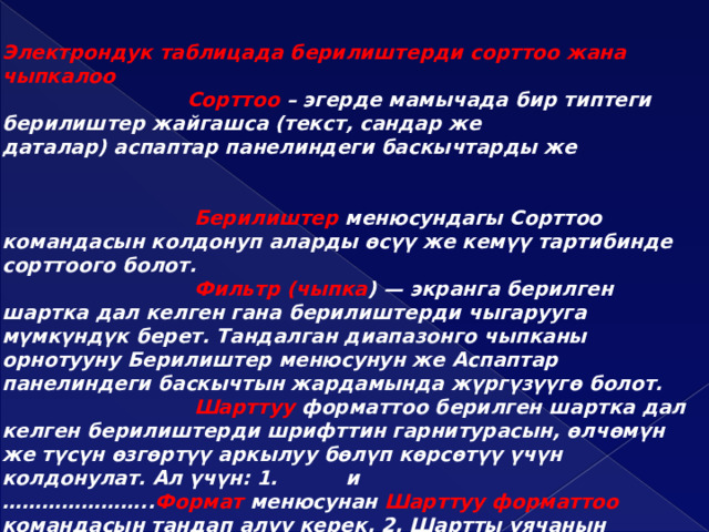 Электрондук таблицада берилиштерди сорттоо жана чыпкалоо  Сорттоо – эгерде мамычада бир типтеги берилиштер жайгашса (текст, сандар же даталар) аспаптар панелиндеги баскычтарды же  Берилиштер менюсундагы Сорттоо командасын колдонуп аларды өсүү же кемүү тартибинде сорттоого болот.  Фильтр (чыпка ) — экранга берилген шартка дал келген гана берилиштерди чыгарууга мүмкүндүк берет. Тандалган диапазонго чыпканы орнотууну Берилиштер менюсунун же Аспаптар панелиндеги баскычтын жардамында жүргүзүүгө болот.  Шарттуу форматтоо берилген шартка дал келген берилиштерди шрифттин гарнитурасын, өлчөмүн же түсүн өзгөртүү аркылуу бөлүп көрсөтүү үчүн колдонулат. Ал үчүн: 1. и ………………….. Формат менюсунан Шарттуу форматтоо командасын тандап алуу керек. 2. Шартты уячанын маанисине же формулага колдонгула. 3. Жасалганын стилин орноткула. Эгерде бир нече баракты бөлүп көрсөтсөк, силер бардык бөлүнгөн барактарга бир мезгилде маалыматты кошо аласыңар жана форматтасаңар болот.  