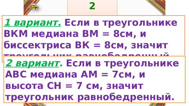 2 задание: Правила: 1 вариант.  Если в треугольнике ВКМ медиана ВМ = 8см, и биссектриса ВК = 8см, значит треугольник равнобедренный. «Да» изображается отрезком , а «Нет» - уголком .  2 вариант . Если в треугольнике АВС медиана АМ = 7см, и высота СН = 7 см, значит треугольник равнобедренный. 