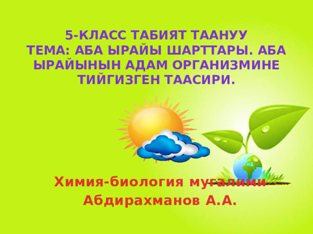 5-класс ТАБИЯТ ТААНУУ  ТЕМА: Аба ырайы шарттары. Аба ырайынын адам организмине тийгизген таасири. Химия-биология мугалими Абдирахманов А.А. 