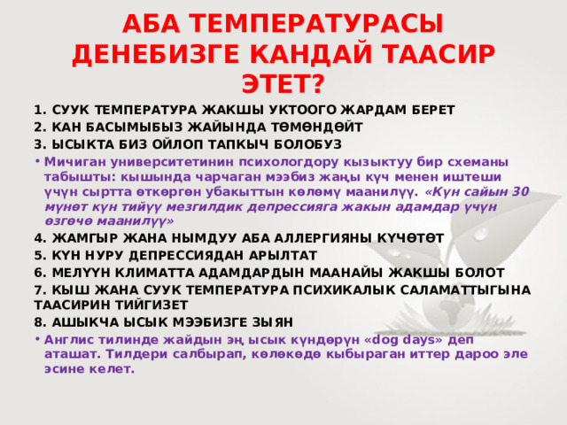 АБА ТЕМПЕРАТУРАСЫ ДЕНЕБИЗГЕ КАНДАЙ ТААСИР ЭТЕТ? 1. СУУК ТЕМПЕРАТУРА ЖАКШЫ УКТООГО ЖАРДАМ БЕРЕТ 2. КАН БАСЫМЫБЫЗ ЖАЙЫНДА ТӨМӨНДӨЙТ 3. ЫСЫКТА БИЗ ОЙЛОП ТАПКЫЧ БОЛОБУЗ Мичиган университетинин психологдору кызыктуу бир схеманы табышты: кышында чарчаган мээбиз жаңы күч менен иштеши үчүн сыртта өткөргөн убакыттын көлөмү маанилүү. «Күн сайын 30 мүнөт күн тийүү мезгилдик депрессияга жакын адамдар үчүн өзгөчө маанилүү» 4. ЖАМГЫР ЖАНА НЫМДУУ АБА АЛЛЕРГИЯНЫ КҮЧӨТӨТ 5. КҮН НУРУ ДЕПРЕССИЯДАН АРЫЛТАТ 6. МЕЛҮҮН КЛИМАТТА АДАМДАРДЫН МААНАЙЫ ЖАКШЫ БОЛОТ 7. КЫШ ЖАНА СУУК ТЕМПЕРАТУРА ПСИХИКАЛЫК САЛАМАТТЫГЫНА ТААСИРИН ТИЙГИЗЕТ 8. АШЫКЧА ЫСЫК МЭЭБИЗГЕ ЗЫЯН Англис тилинде жайдын эң ысык күндөрүн «dog days» деп аташат. Тилдери салбырап, көлөкөдө кыбыраган иттер дароо эле эсине келет. 