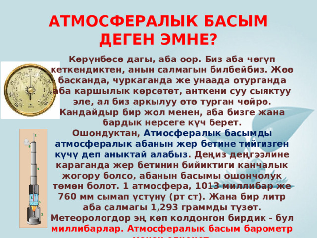 АТМОСФЕРАЛЫК БАСЫМ ДЕГЕН ЭМНЕ? Көрүнбөсө дагы, аба оор. Биз аба чөгүп кеткендиктен, анын салмагын билбейбиз. Жөө басканда, чуркаганда же унаада отурганда аба каршылык көрсөтөт, анткени суу сыяктуу эле, ал биз аркылуу өтө турган чөйрө. Кандайдыр бир жол менен, аба бизге жана бардык нерсеге күч берет. Ошондуктан,  Атмосфералык басымды атмосфералык абанын жер бетине тийгизген күчү деп аныктай алабыз . Деңиз деңгээлине караганда жер бетинин бийиктиги канчалык жогору болсо, абанын басымы ошончолук төмөн болот. 1 атмосфера, 1013 миллибар же 760 мм сымап үстүнү (рт ст). Жана бир литр аба салмагы 1,293 граммды түзөт. Метеорологдор эң көп колдонгон бирдик - бул миллибарлар. Атмосфералык басым барометр менен өлчөнөт. 