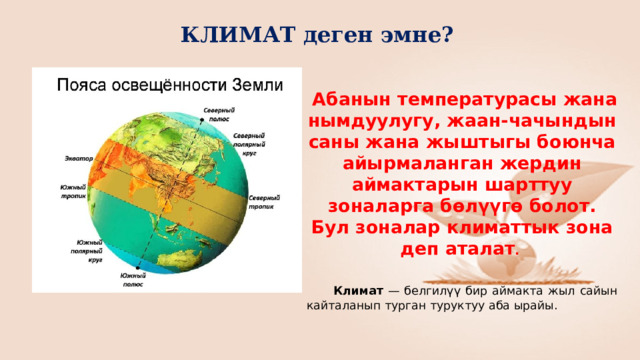 КЛИМАТ деген эмне?  Абанын температурасы жана нымдуулугу, жаан-чачындын саны жана жыштыгы боюнча айырмаланган жердин аймактарын шарттуу зоналарга бөлүүгө болот. Бул зоналар климаттык зона деп аталат .    Климат — белгилүү бир аймакта жыл сайын кайталанып турган туруктуу аба ырайы. 