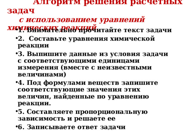  Алгоритм решения расчетных задач   с использованием уравнений химических реакций. 1. Внимательно прочитайте текст задачи 2. Составьте уравнения химической реакции 3. Выпишите данные из условия задачи с соответствующими единицами измерения (вместе с неизвестными величинами) 4. Под формулами веществ запишите соответствующие значения этих величин, найденные по уравнению реакции. 5. Составляете пропорциональную зависимость и решаете ее 6. Записываете ответ задачи  