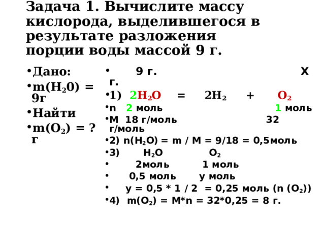 Задача 1. Вычислите массу кислорода, выделившегося в результате разложения  порции воды массой 9 г.   Дано: m(Н 2 0) = 9г Найти m(О 2 ) = ? г  9 г. Х г. 1) 2 Н 2 О = 2Н 2 + О 2 n 2  моль 1 моль M 18 г / моль 32 г / моль 2) n(H 2 O)  = m / M = 9/18 = 0,5 моль 3) H 2 O O 2  2 моль 1 моль  0,5 моль у моль  у = 0,5 * 1 / 2 = 0,25 моль ( n (O 2 )) 4) m(O 2 ) = M*n = 32*0,25 = 8 г.  