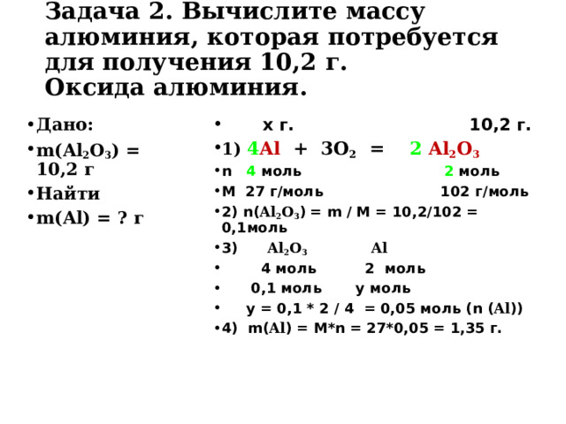 Задача 2. Вычислите массу алюминия, которая потребуется для получения 10,2 г.  Оксида алюминия.   Дано: m( Al 2 O 3 ) = 10,2 г Найти m( Al ) = ? г   х г. 10,2 г. 1)  4 Al + 3O 2  =  2  Al 2 O 3 n  4 моль 2 моль M 27 г / моль 102 г / моль 2) n( Al 2 O 3 )  = m / M = 10,2 / 102 = 0, 1моль 3) Al 2 O 3   Al   4 моль 2 моль  0,1 моль у моль  у = 0,1 * 2 / 4 = 0, 0 5 моль ( n ( Al )) 4) m( Al ) = M*n = 27 *0, 0 5 = 1,35  г.  