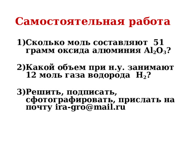 Самостоятельная работа Сколько моль составляют 51 грамм оксида алюминия Al 2 O 3 ?  Какой объем при н.у. занимают 12 моль газа водорода Н 2 ?  Решить, подписать, сфотографировать, прислать на почту ira-gro@mail.ru    