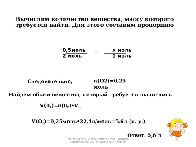 Вычислим количество вещества, массу которого требуется найти. Для этого составим пропорцию   0,5моль х моль  2 моль 1 моль   n(O2)=0,25 моль  Следовательно, Найдем объем вещества, который требуется вычислить V(0 2 )=n(0 2 )•V m  V(O 2 )=0,25моль•22,4л/моль=5,6л (н. у.) Ответ: 5,6 л Никитина Н.Н., учитель химии, МАОУ 
