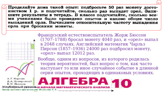 Французский естествоиспытатель Жорж Бюссон (1707–1788) бросал монету 4040 раз, и «орел» выпал в 2048 случаях. Английский математик Чарльз Пирсон (1857–1936) 24000 раз подбросил монету, «орел» выпал 12012 раз. Вообще, одним из вопросов, из которого родилась теория вероятностей, был вопрос о том, как часто наступает то или иное случайное событие в длинной серии опытов, проходящих в одинаковых условиях. 