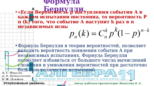 Формула Бернулли . «Если Вероятность p наступления события Α в каждом испытании постоянна, то вероятность P n (k) того, что событие A наступит k раз в n независимых испытаниях, равна: Формула Бернулли в теории вероятностей, позволяет находить вероятность появления события A при независимых испытаниях. Формула Бернулли позволяет избавиться от большого числа вычислений сложения и умножения вероятностей при достаточно большом количестве испытаний 