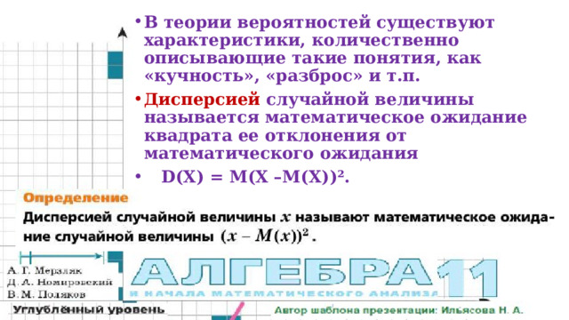 В теории вероятностей существуют характеристики, количественно описывающие такие понятия, как «кучность», «разброс» и т.п. Дисперсией случайной величины называется математическое ожидание квадрата ее отклонения от математического ожидания  D(X) = M(X –М(Х))².  