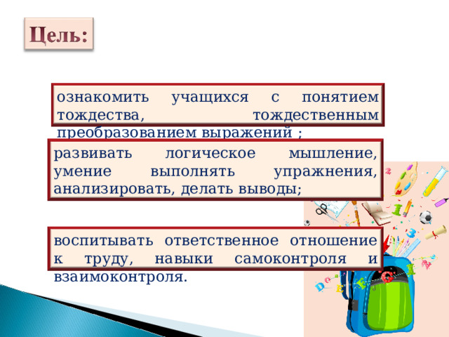 ознакомить учащихся с понятием тождества, тождественным преобразованием выражений ; развивать логическое мышление, умение выполнять упражнения, анализировать, делать выводы; воспитывать ответственное отношение к труду, навыки самоконтроля и взаимоконтроля. 