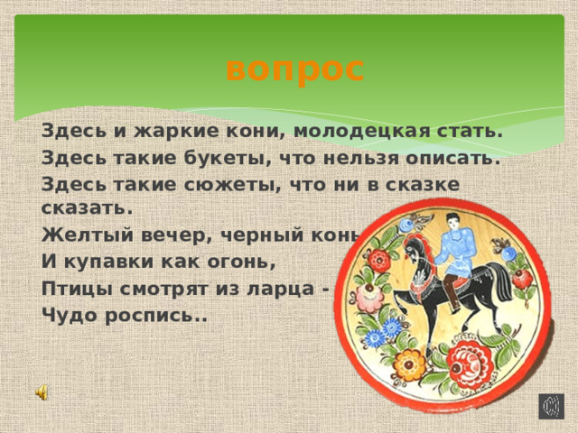 вопрос  Здесь и жаркие кони, молодецкая стать. Здесь такие букеты, что нельзя описать. Здесь такие сюжеты, что ни в сказке сказать. Желтый вечер, черный конь И купавки как огонь, Птицы смотрят из ларца - Чудо роспись..      ГОРОДЕЦ 