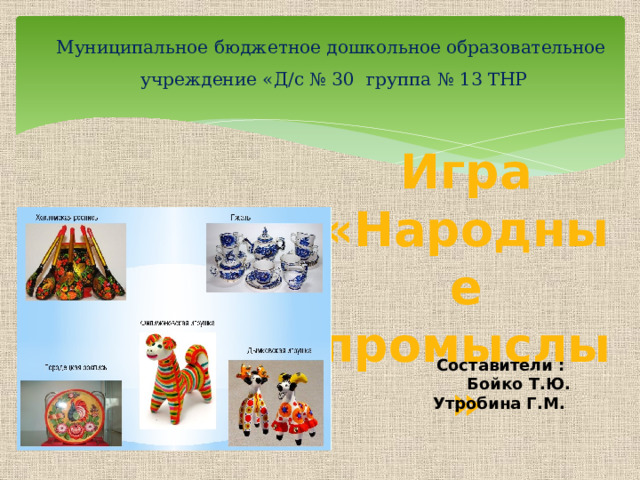 Муниципальное бюджетное дошкольное образовательное  учреждение «Д/с № 30 группа № 13 ТНР Игра «Народные промыслы» Составители : Бойко Т.Ю. Утробина Г.М.  