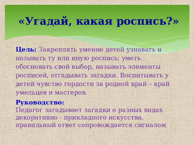  «Угадай, какая роспись?» Цель:  Закреплять умение детей узнавать и называть ту или иную роспись; уметь обосновать свой выбор, называть элементы росписей, отгадывать загадки. Воспитывать у детей чувство гордости за родной край – край умельцев и мастеров. Руководство: Педагог загадывает загадки о разных видах декоративно - прикладного искусства, правильный ответ сопровождается сигналом 