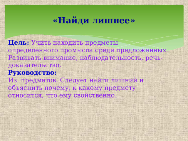«Найди лишнее» Цель: Учить находить предметы определенного промысла среди предложенных Развивать внимание, наблюдательность, речь-доказательство. Руководство: Из предметов. Следует найти лишний и объяснить почему, к какому предмету относится, что ему свойственно. 