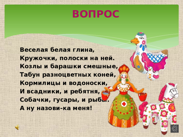 ВОПРОС Веселая белая глина, Кружочки, полоски на ней. Козлы и барашки смешные, Табун разноцветных коней, Кормилицы и водоноски, И всадники, и ребятня, Собачки, гусары, и рыбы. А ну назови-ка меня! ДЫМКА 