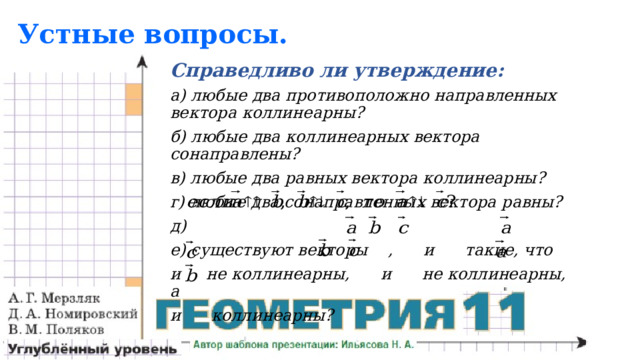 Устные вопросы. Справедливо ли утверждение: а) любые два противоположно направленных вектора коллинеарны? б) любые два коллинеарных вектора сонаправлены? в) любые два равных вектора коллинеарны? г) любые два сонаправленных вектора равны? д) е) существуют векторы , и такие, что и не коллинеарны, и не коллинеарны, а и коллинеарны? 