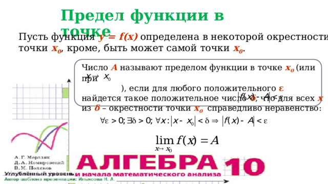 Предел функции в точке Пусть функция y = f(x) определена в некоторой окрестности точки x 0 , кроме, быть может самой точки x 0 . Число А называют пределом функции в точке x 0 (или при  ), если для любого положительного ε найдется такое положительное число δ , что для всех х из δ – окрестности точки x 0 справедливо неравенство: 