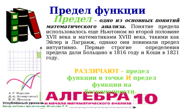 Предел функции Предел – одно из основных понятий математического анализа. Понятие предела использовалось еще Ньютоном во второй половине XVII века и математиками XVIII века, такими как Эйлер и Лагранж, однако они понимали предел интуитивно. Первые строгие определения предела дали Больцано в 1816 году и Коши в 1821 году. Различают – предел функции в точке и предел функции на бесконечности . 