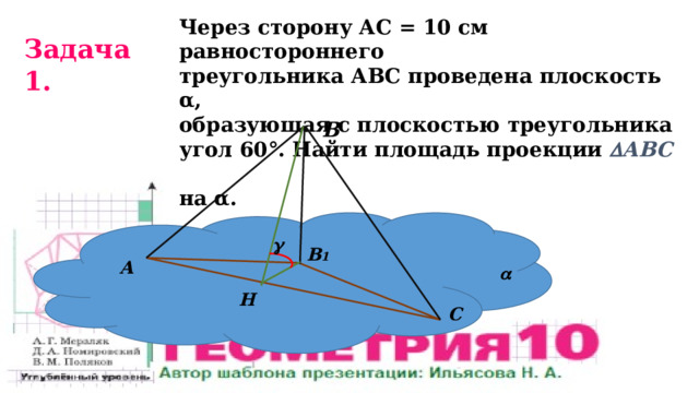 Через сторону АС = 10 см равностороннего треугольника АВС проведена плоскость α, образующая с плоскостью треугольника угол 60°. Найти площадь проекции  АВС  на α. Задача 1. В   В 1 А  Н С 