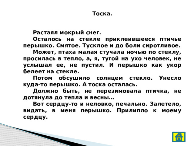 Тоска.   Растаял мокрый снег.  Осталось на стекле приклеившееся птичье перышко. Смятое. Тусклое и до боли сиротливое.  Может, птаха малая стучала ночью по стеклу, просилась в тепло, а, я, тугой на ухо человек, не услышал ее, не пустил. И перышко как укор белеет на стекле.  Потом обсушило солнцем стекло. Унесло куда-то перышко. А тоска осталась.  Должно быть, не перезимовала птичка, не дотянула до тепла и весны…  Вот сердцу-то и неловко, печально. Залетело, видать, в меня перышко. Прилипло к моему сердцу. 