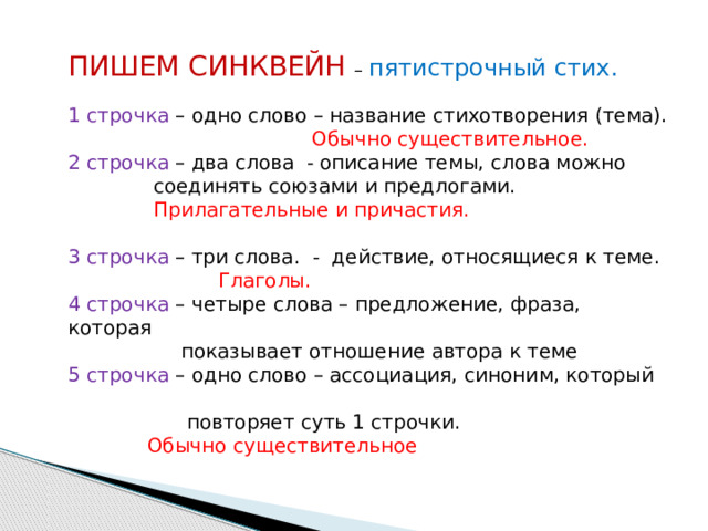 ПИШЕМ СИНКВЕЙН – пятистрочный стих. 1 строчка – одно слово – название стихотворения (тема).  Обычно существительное. 2 строчка – два слова - описание темы, слова можно   соединять союзами и предлогами.   Прилагательные и причастия. 3 строчка – три слова. - действие, относящиеся к теме.     Глаголы. 4 строчка – четыре слова – предложение, фраза, которая  показывает отношение автора к теме 5 строчка – одно слово – ассоциация, синоним, который  повторяет суть 1 строчки.   Обычно существительное 