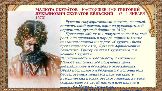 МАЛЮ́ТА СКУРА́ТОВ – НАСТОЯЩЕЕ ИМЯ ГРИГО́РИЙ ЛУКЬЯ́НОВИЧ СКУРА́ТОВ-БЕ́ЛЬСКИЙ  — (? – 1 ЯНВАРЯ 1573)   Русский государственный деятель, военный, политический деятель,один из руководителей опричнины, думный боярин (с 1570).  Прозвище «Малюта» получил за свой малый рост, оно сделалось в народе нарицательным названием палача и злодея. «Скурат» - было прозвищем его отца, Лукьяна Афанасьевича Бельского. Григорий стал Скуратовым, т.е. «сыном Скурата». Решительность и жестокость, с которыми Малюта выполнял все поручения царя, вызывали гнев и осуждение окружающих. Образ послушного и бездушного исполнителя бесчеловечных приказов царя раскрыт в исторических песнях русского народа, на века сохранившего в своей памяти имя палача и душегуба Малюты Скуратова.  Девиз «ПРЕДАН КАК ПЁС» украшал герб Малюты. 