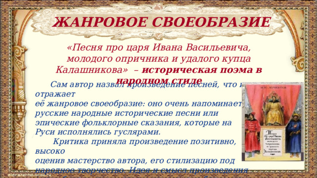 ЖАНРОВОЕ СВОЕОБРАЗИЕ «Песня про царя Ивана Васильевича, молодого опричника и удалого купца Калашникова» – историческая поэма в народном стиле  Сам автор назвал произведение песней, что и отражает её жанровое своеобразие: оно очень напоминает русские народные исторические песни или эпические фольклорные сказания, которые на Руси исполнялись гуслярами.  Критика приняла произведение позитивно, высоко оценив мастерство автора, его стилизацию под народное творчество. Идея и смысл произведения очень близки для русского народа, оно бесценно и в историческом аспекте. 