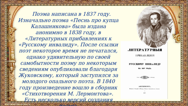  Поэма написана в 1837 году. Изначально поэма «Песнь про купца Калашникова» была издана анонимно в 1838 году, в «Литературных прибавлениях к «Русскому инвалиду». После ссылки поэт некоторое время не печатался, однако удивительную по своей самобытности поэму по некоторым сведениям опубликовали благодаря Жуковскому, который заступился за молодого опального поэта. В 1840 году произведение вошло в сборник «Стихотворения М. Лермонтова». Есть несколько версий создания поэмы. 