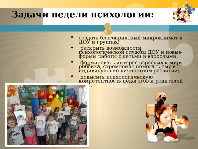 Задачи недели психологии:   создать благоприятный микроклимат в ДОУ и группах;   раскрыть возможности психологической службы ДОУ и новые формы работы с детьми и взрослыми;   формировать интерес взрослых к миру ребёнка, стремление помогать ему в индивидуально-личностном развитии;   повысить психологическую компетентность педагогов и родителей ДОУ. 