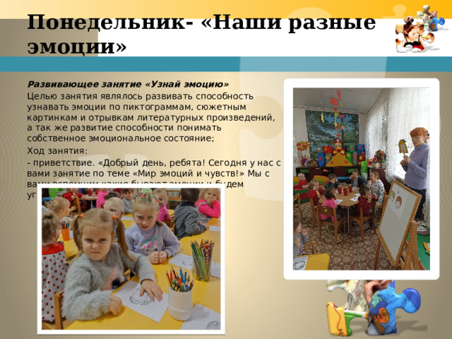 Понедельник- «Наши разные эмоции»   Развивающее занятие «Узнай эмоцию» Целью занятия являлось развивать способность узнавать эмоции по пиктограммам, сюжетным картинкам и отрывкам литературных произведений, а так же развитие способности понимать собственное эмоциональное состояние; Ход занятия: - приветствие. «Добрый день, ребята! Сегодня у нас с вами занятие по теме «Мир эмоций и чувств!» Мы с вами вспомним какие бывают эмоции и будем угадывать их! 