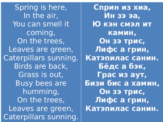 Spring is here,  In the air,  You can smell it coming,  On the trees,  Leaves are green,  Caterpillars sunning. Birds are back,  Grass is out,  Busy bees are humming,  On the trees,  Leaves are green,  Caterpillars sunning.   Сприн из хиа, Ин зэ эа, Ю кэн смэл ит камин, Он зэ трис, Лифс а грин, Катэпилас санин. Бёдс а бэк, Грас из аут, Бизи бис а хамин, Он зэ трис, Лифс а грин, Катэпилас санин.  