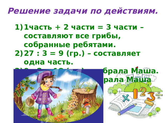 Решение задачи по действиям. 1часть + 2 части = 3 части – составляют все грибы, собранные ребятами. 27 : 3 = 9 (гр.) – составляет одна часть. 9 · 2 = 18 (гр.) – собрала Маша. Ответ: 18 грибов собрала Маша 