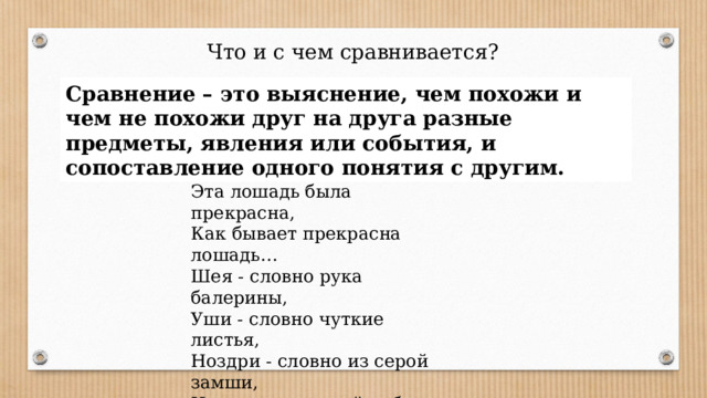 Что и с чем сравнивается? Сравнение – это выяснение, чем похожи и чем не похожи друг на друга разные предметы, явления или события, и сопоставление одного понятия с другим. Эта лошадь была прекрасна, Как бывает прекрасна лошадь… Шея - словно рука балерины, Уши - словно чуткие листья, Ноздри - словно из серой замши, И глаза азиатской рабыни.      Д. Самойлов 