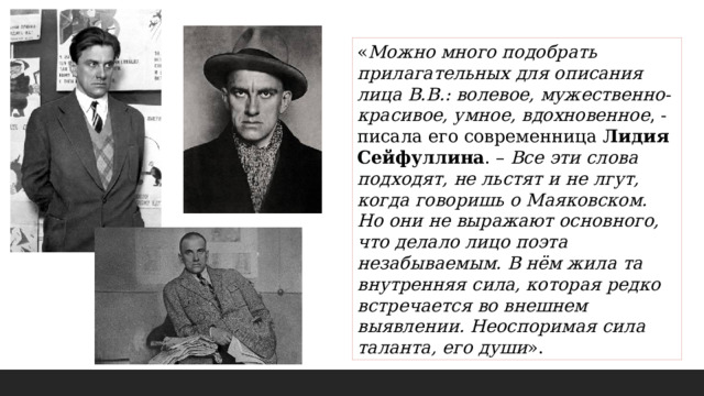 « Можно много подобрать прилагательных для описания лица В.В.: волевое, мужественно-красивое, умное, вдохновенное , - писала его современница Лидия Сейфуллина . – Все эти слова подходят, не льстят и не лгут, когда говоришь о Маяковском. Но они не выражают основного, что делало лицо поэта незабываемым. В нём жила та внутренняя сила, которая редко встречается во внешнем выявлении. Неоспоримая сила таланта, его души ». 